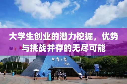 大学生创业的潜力挖掘，优势与挑战并存的无尽可能