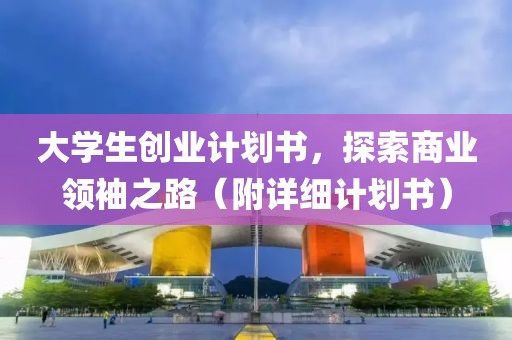 大学生创业计划书，探索商业领袖之路（附详细计划书）