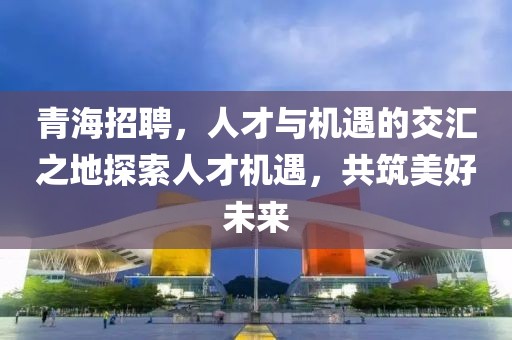 青海招聘，人才与机遇的交汇之地探索人才机遇，共筑美好未来