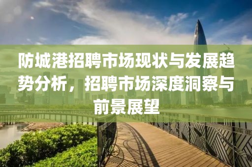 防城港招聘市场现状与发展趋势分析，招聘市场深度洞察与前景展望