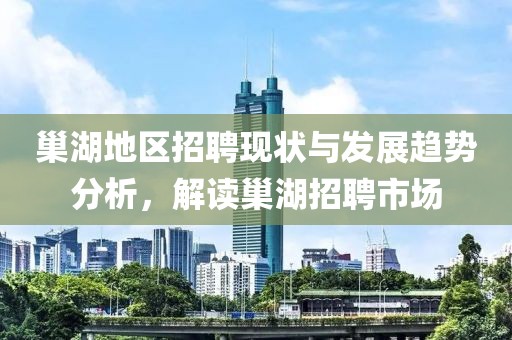 巢湖地区招聘现状与发展趋势分析，解读巢湖招聘市场