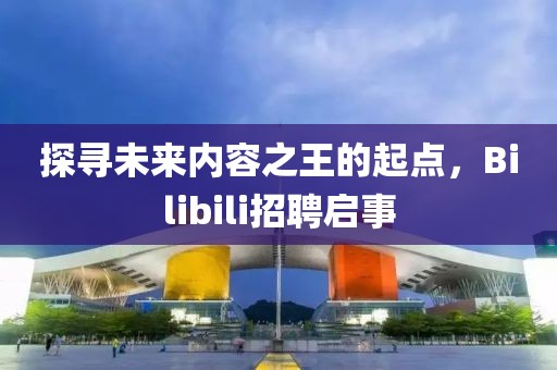 探寻未来内容之王的起点，Bilibili招聘启事