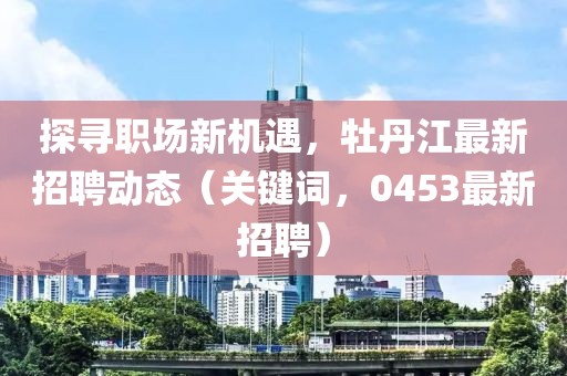 探寻职场新机遇，牡丹江最新招聘动态（关键词，0453最新招聘）