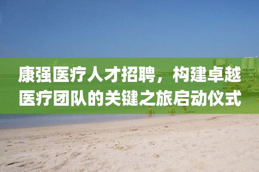 康强医疗人才招聘，构建卓越医疗团队的关键之旅启动仪式