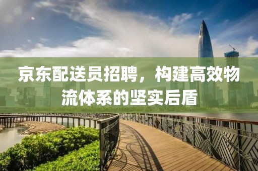 京东配送员招聘，构建高效物流体系的坚实后盾