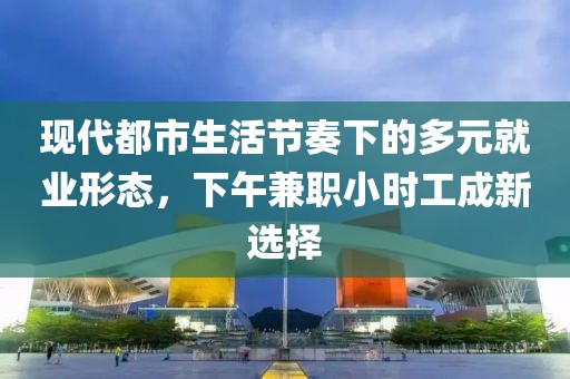 现代都市生活节奏下的多元就业形态，下午兼职小时工成新选择